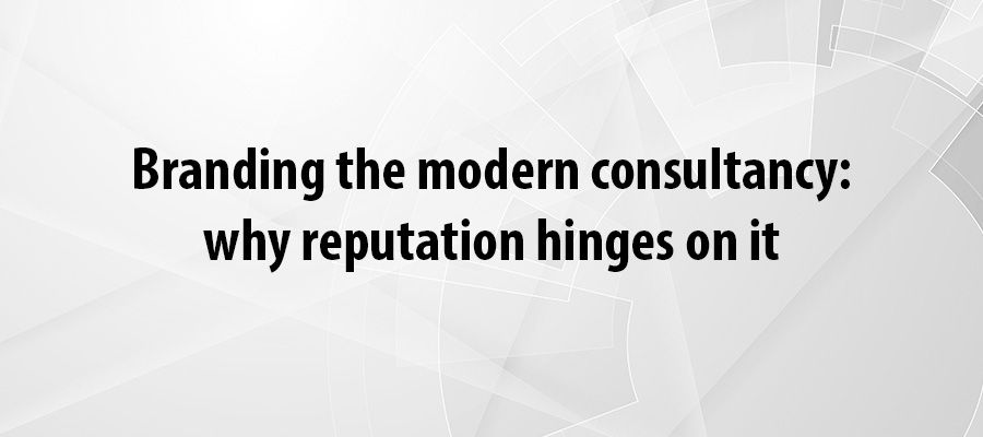 Branding the modern consultancy: why reputation hinges on it